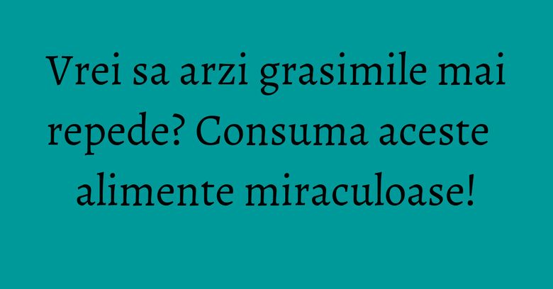 Vrei sa arzi grasimile mai repede? Consuma aceste alimente miraculoase! Vrei sa arzi grasimile mai repede? Consuma aceste alimente miraculoase!
