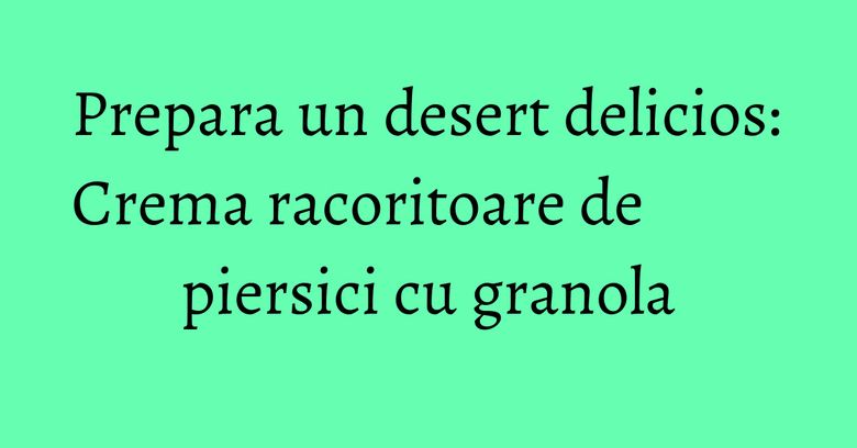 Prepara un desert delicios: Crema racoritoare de piersici cu granola Prepara un desert delicios: Crema racoritoare de piersici cu granola