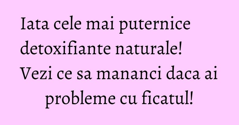 Iata cele mai puternice detoxifiante naturale! Vezi ce sa mananci daca ai probleme cu ficatul!