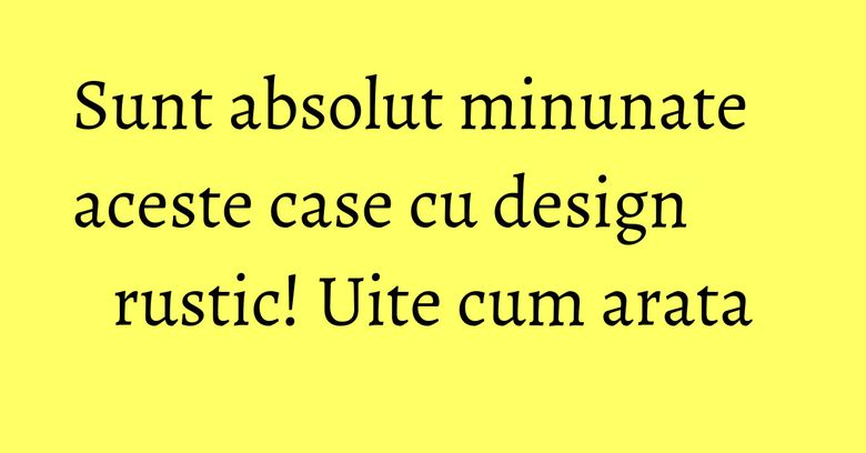 Sunt absolut minunate aceste case cu design rustic! Uite cum arata Sunt absolut minunate aceste case cu design rustic! Uite cum arata