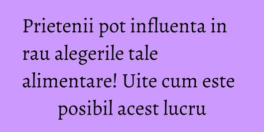 Prietenii pot influenta in rau alegerile tale alimentare! Uite cum este posibil acest lucru