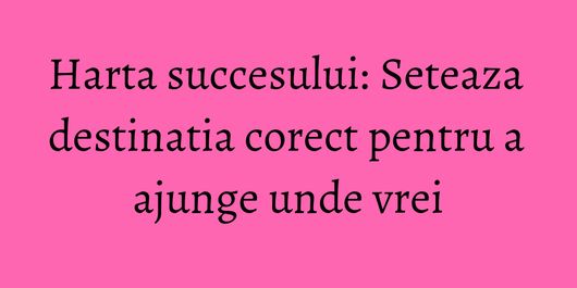 Harta succesului: Seteaza destinatia corect pentru a ajunge unde vrei