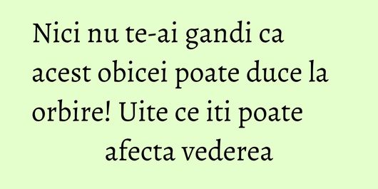 Nici nu te-ai gandi ca acest obicei poate duce la orbire! Uite ce iti poate afecta vederea