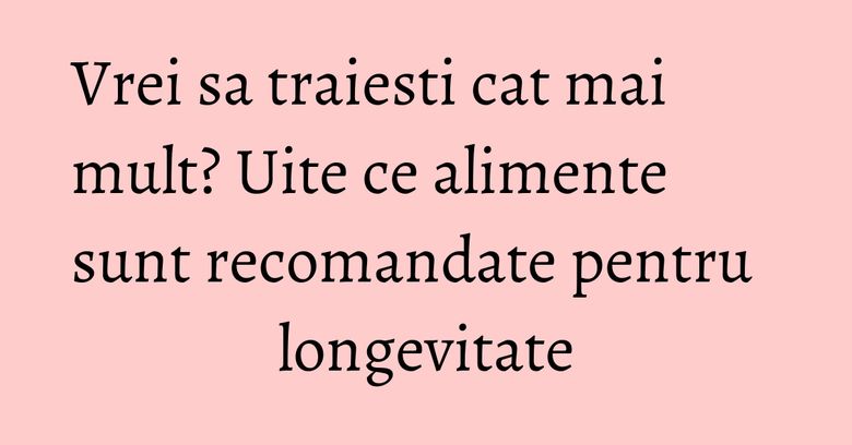 Vrei sa traiesti cat mai mult? Uite ce alimente sunt recomandate pentru longevitate