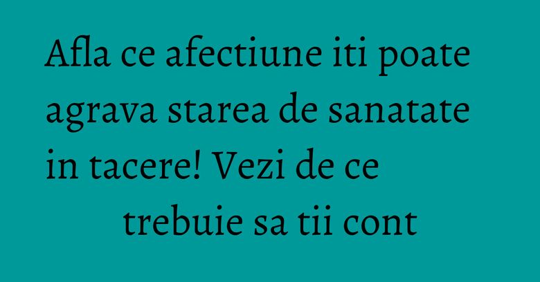 Afla ce afectiune iti poate agrava starea de sanatate in tacere! Vezi de ce trebuie sa tii cont Afla ce afectiune iti poate agrava starea de sanatate in tacere! Vezi de ce trebuie sa tii cont