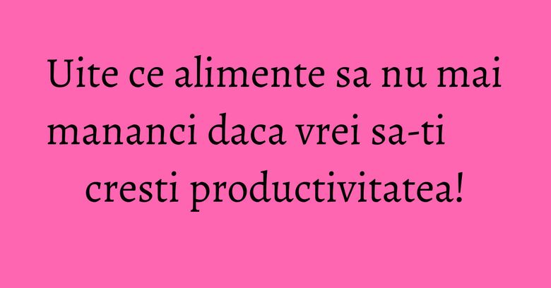 Uite ce alimente sa nu mai mananci daca vrei sa-ti cresti productivitatea!