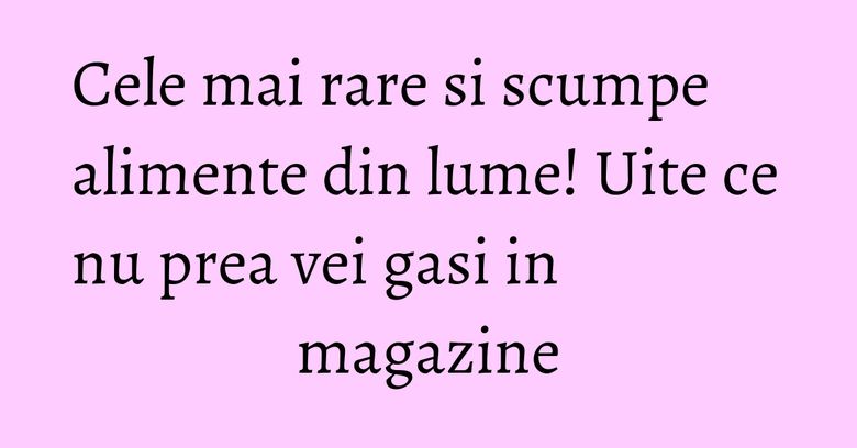 Cele mai rare si scumpe alimente din lume! Uite ce nu prea vei gasi in magazine