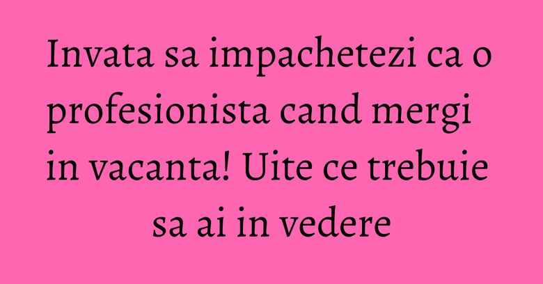 Invata sa impachetezi ca o profesionista cand mergi in vacanta! Uite ce trebuie sa ai in vedere Invata sa impachetezi ca o profesionista cand mergi in vacanta! Uite ce trebuie sa ai in vedere