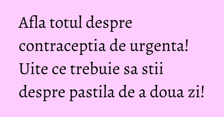 Afla totul despre contraceptia de urgenta! Uite ce trebuie sa stii despre pastila de a doua zi!