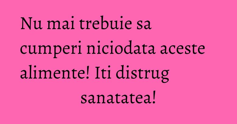Nu mai trebuie sa cumperi niciodata aceste alimente! Iti distrug sanatatea! Nu mai trebuie sa cumperi niciodata aceste alimente! Iti distrug sanatatea!