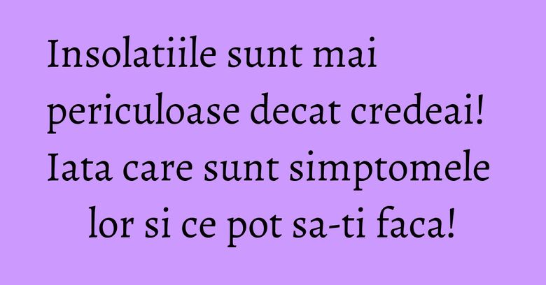 Insolatiile sunt mai periculoase decat credeai! Iata care sunt simptomele lor si ce pot sa-ti faca!