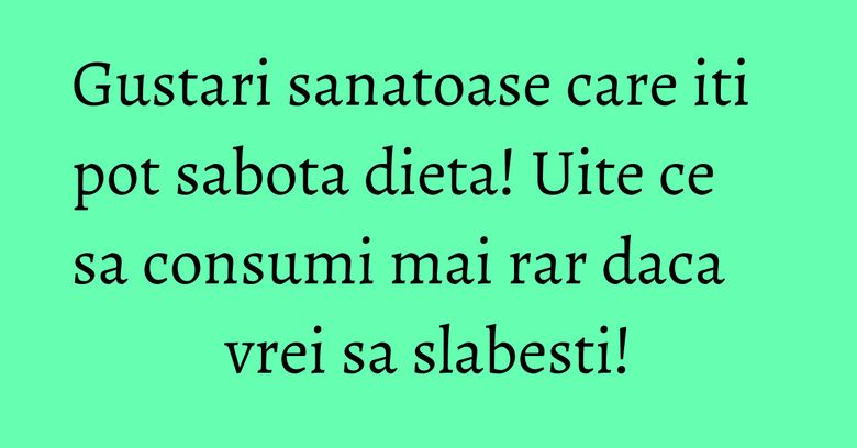Gustari sanatoase care iti pot sabota dieta! Uite ce sa consumi mai rar daca vrei sa slabesti!