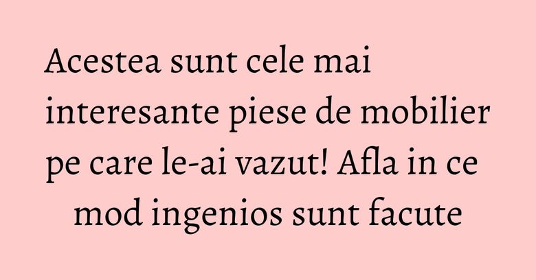 Acestea sunt cele mai interesante piese de mobilier pe care le-ai vazut! Afla in ce mod ingenios sunt facute