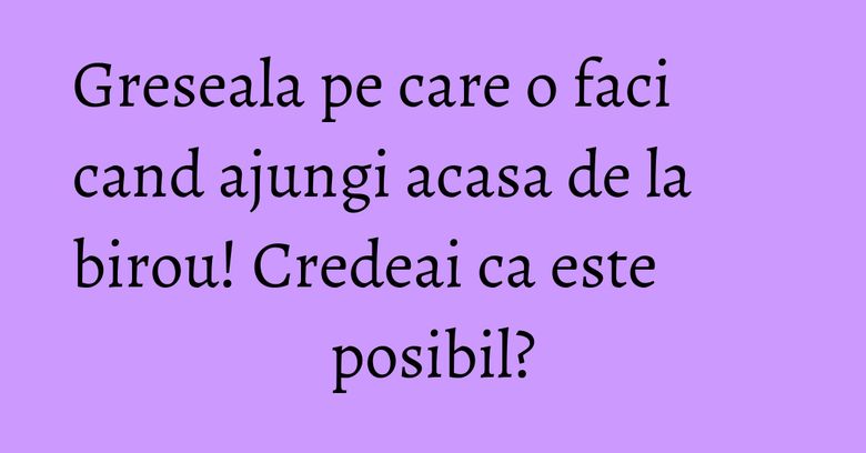 Greseala pe care o faci cand ajungi acasa de la birou! Credeai ca este posibil? Greseala pe care o faci cand ajungi acasa de la birou! Credeai ca este posibil?