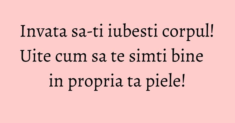 Invata sa-ti iubesti corpul! Uite cum sa te simti bine in propria ta piele!