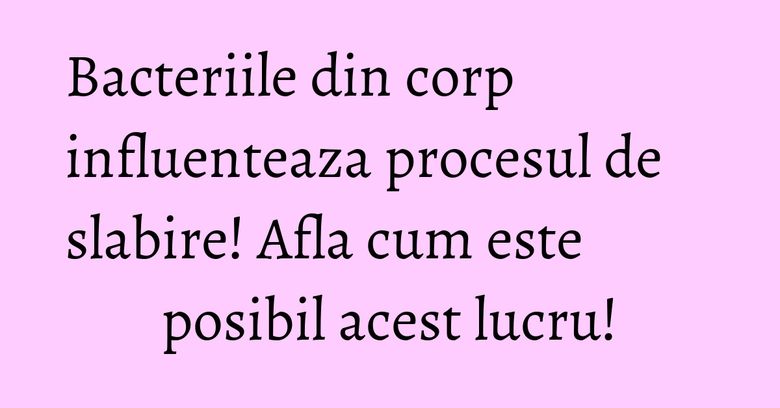 Bacteriile din corp influenteaza procesul de slabire! Afla cum este posibil acest lucru! Bacteriile din corp influenteaza procesul de slabire! Afla cum este posibil acest lucru!