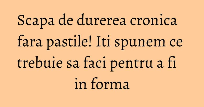 Scapa de durerea cronica fara pastile! Iti spunem ce trebuie sa faci pentru a fi in forma