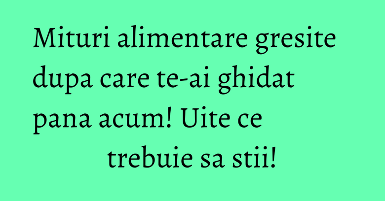 Mituri alimentare gresite dupa care te-ai ghidat pana acum! Uite ce trebuie sa stii!