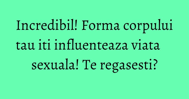 Incredibil! Forma corpului tau iti influenteaza viata sexuala! Te regasesti? Incredibil! Forma corpului tau iti influenteaza viata sexuala! Te regasesti?