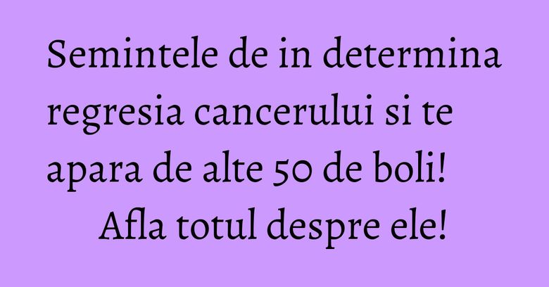 Semintele de in determina regresia cancerului si te apara de alte 50 de boli! Afla totul despre ele!