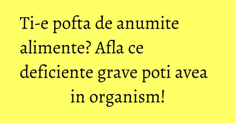 Ti-e pofta de anumite alimente? Afla ce deficiente grave poti avea in organism!
