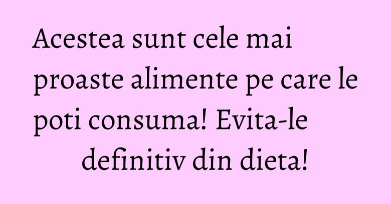 Acestea sunt cele mai proaste alimente pe care le poti consuma! Evita-le definitiv din dieta!