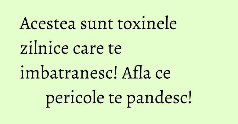 Acestea sunt toxinele zilnice care te imbatranesc! Afla ce pericole te pandesc!