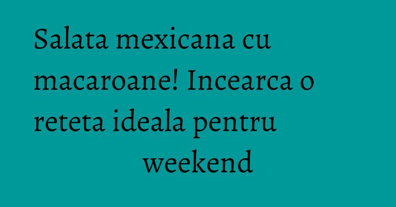 Salata mexicana cu macaroane! Incearca o reteta ideala pentru weekend