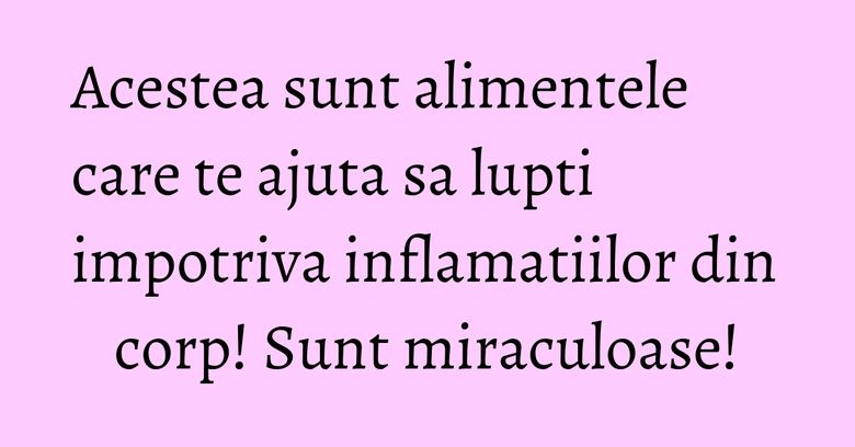 Acestea sunt alimentele care te ajuta sa lupti impotriva inflamatiilor din corp! Sunt miraculoase!