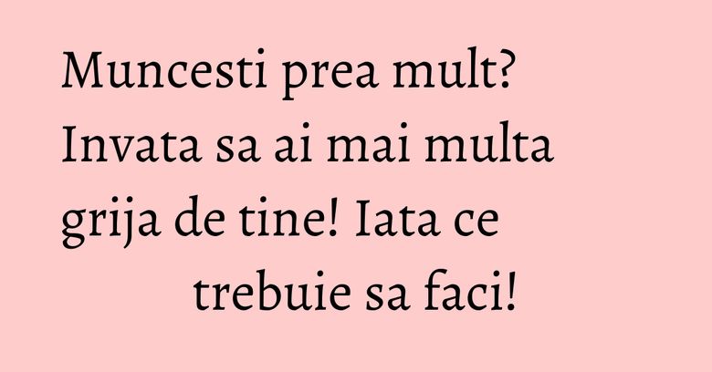 Muncesti prea mult? Invata sa ai mai multa grija de tine! Iata ce trebuie sa faci!