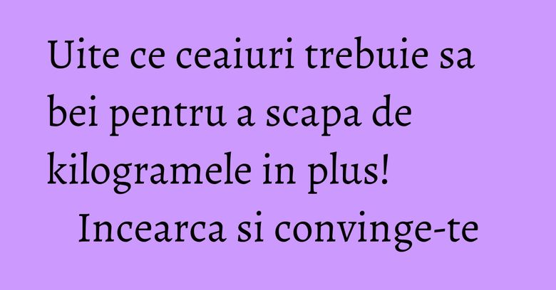 Uite ce ceaiuri trebuie sa bei pentru a scapa de kilogramele in plus! Incearca si convinge-te