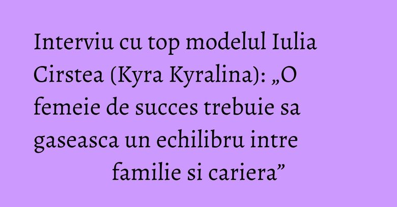 Interviu cu top modelul Iulia Cirstea (Kyra Kyralina): „O femeie de succes trebuie sa gaseasca un echilibru intre familie si cariera” Interviu cu top modelul Iulia Cirstea (Kyra Kyralina): „O femeie de succes trebuie sa gaseasca un echilibru intre familie si cariera”
