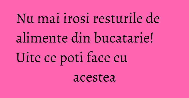 Nu mai irosi resturile de alimente din bucatarie! Uite ce poti face cu acestea Nu mai irosi resturile de alimente din bucatarie! Uite ce poti face cu acestea