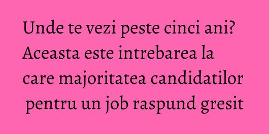 Unde te vezi peste cinci ani? Aceasta este intrebarea la care majoritatea candidatilor pentru un job raspund gresit