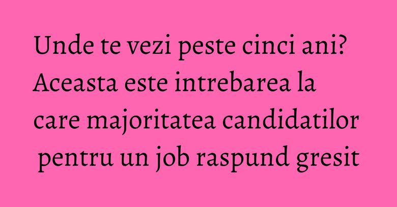 Unde te vezi peste cinci ani? Aceasta este intrebarea la care majoritatea candidatilor pentru un job raspund gresit Unde te vezi peste cinci ani? Aceasta este intrebarea la care majoritatea candidatilor pentru un job raspund gresit