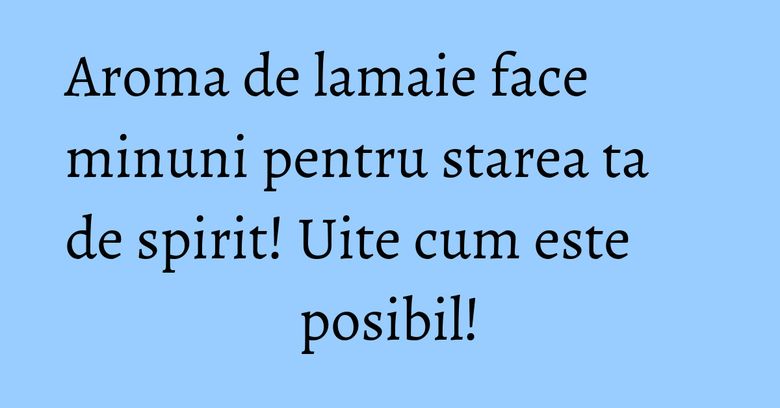 Aroma de lamaie face minuni pentru starea ta de spirit! Uite cum este posibil!