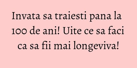 Invata sa traiesti pana la 100 de ani! Uite ce sa faci ca sa fii mai longeviva!