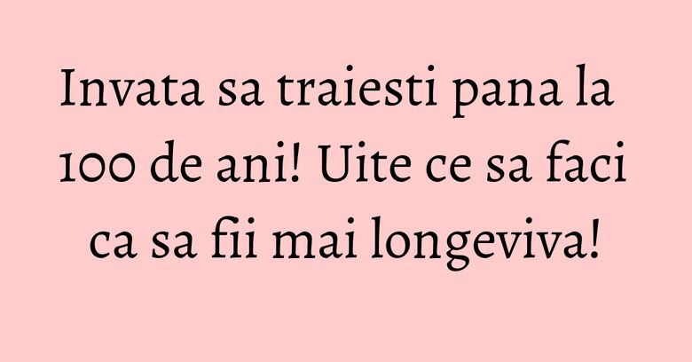 Invata sa traiesti pana la 100 de ani! Uite ce sa faci ca sa fii mai longeviva! Invata sa traiesti pana la 100 de ani! Uite ce sa faci ca sa fii mai longeviva!