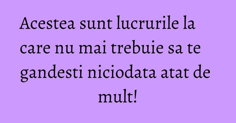 Acestea sunt lucrurile la care nu mai trebuie sa te gandesti niciodata atat de mult!