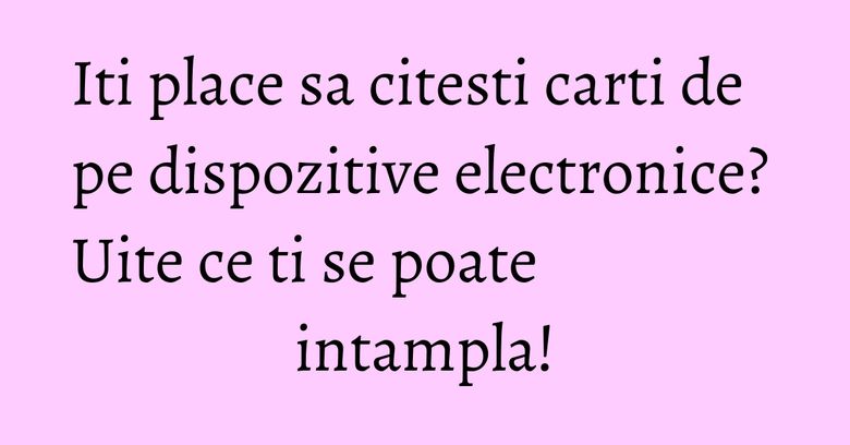 Iti place sa citesti carti de pe dispozitive electronice? Uite ce ti se poate intampla! Iti place sa citesti carti de pe dispozitive electronice? Uite ce ti se poate intampla!