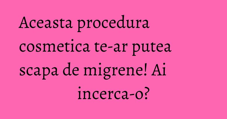 Aceasta procedura cosmetica te-ar putea scapa de migrene! Ai incerca-o? Aceasta procedura cosmetica te-ar putea scapa de migrene! Ai incerca-o?