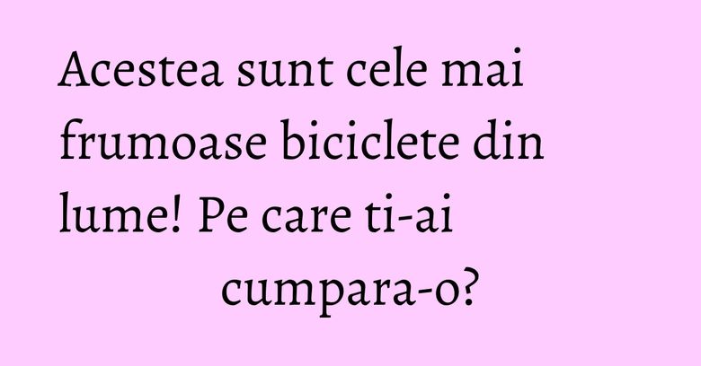 Acestea sunt cele mai frumoase biciclete din lume! Pe care ti-ai cumpara-o?