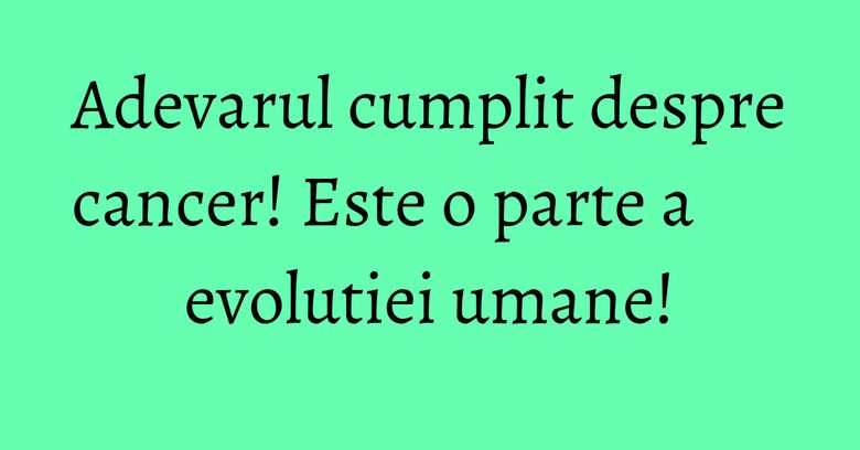 Adevarul cumplit despre cancer! Este o parte a evolutiei umane!
