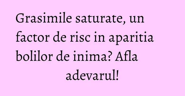 Grasimile saturate, un factor de risc in aparitia bolilor de inima? Afla adevarul! Grasimile saturate, un factor de risc in aparitia bolilor de inima? Afla adevarul!