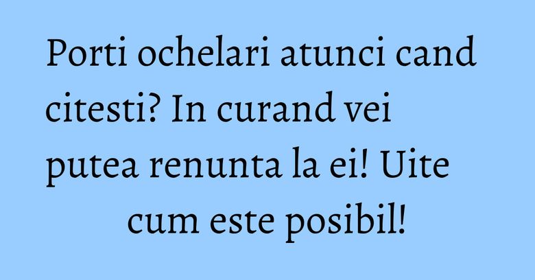 Porti ochelari atunci cand citesti? In curand vei putea renunta la ei! Uite cum este posibil! Porti ochelari atunci cand citesti? In curand vei putea renunta la ei! Uite cum este posibil!