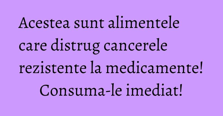 Acestea sunt alimentele care distrug cancerele rezistente la medicamente! Consuma-le imediat!