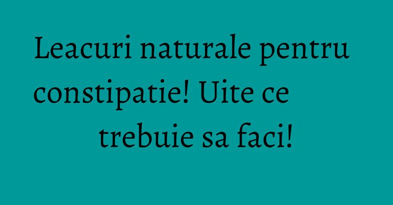 Leacuri naturale pentru constipatie! Uite ce trebuie sa faci!