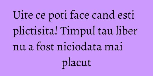 Uite ce poti face cand esti plictisita! Timpul tau liber nu a fost niciodata mai placut