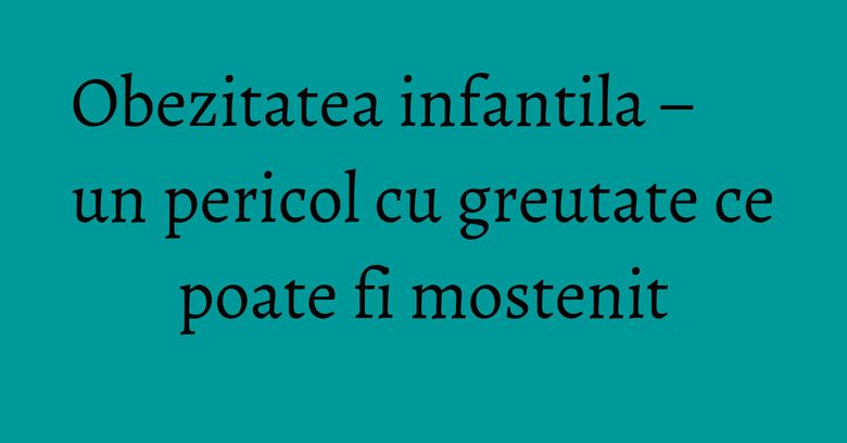 Obezitatea infantila – un pericol cu greutate ce poate fi mostenit Obezitatea infantila – un pericol cu greutate ce poate fi mostenit