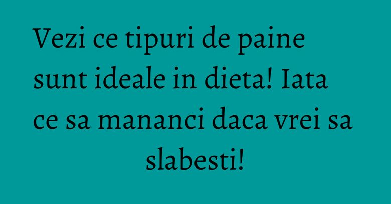 Vezi ce tipuri de paine sunt ideale in dieta! Iata ce sa mananci daca vrei sa slabesti!
